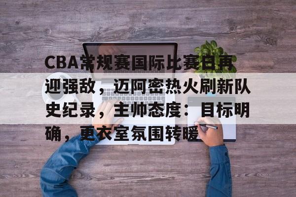 关于CBA常规赛国际比赛日再迎强敌，迈阿密热火刷新队史纪录，主帅态度：目标明确，更衣室氛围转暖的信息-League of Legends